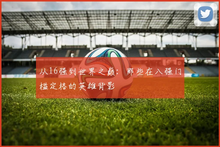 从16强到世界之巅：那些在八强门槛定格的英雄背影