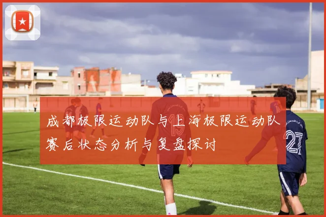 成都极限运动队与上海极限运动队赛后状态分析与复盘探讨
