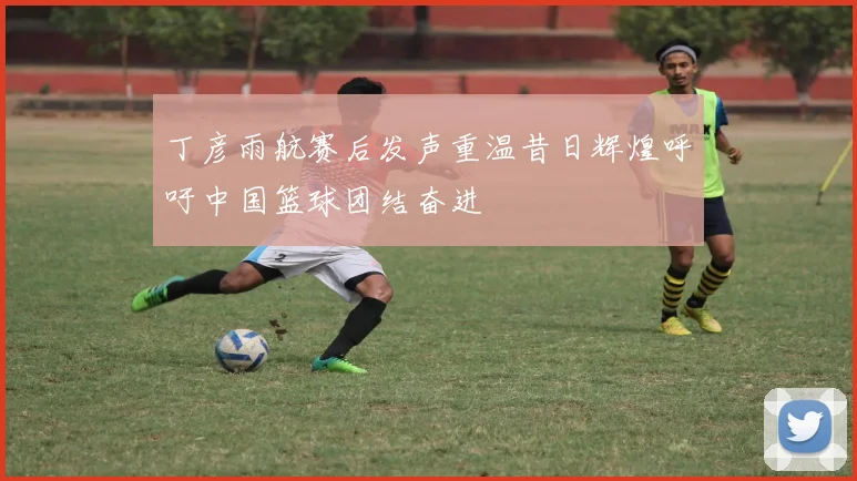 丁彦雨航赛后发声重温昔日辉煌呼吁中国篮球团结奋进