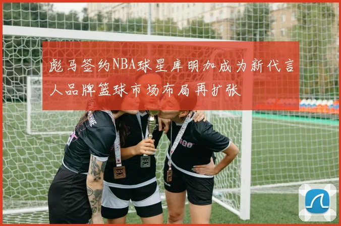 彪马签约NBA球星库明加成为新代言人品牌篮球市场布局再扩张