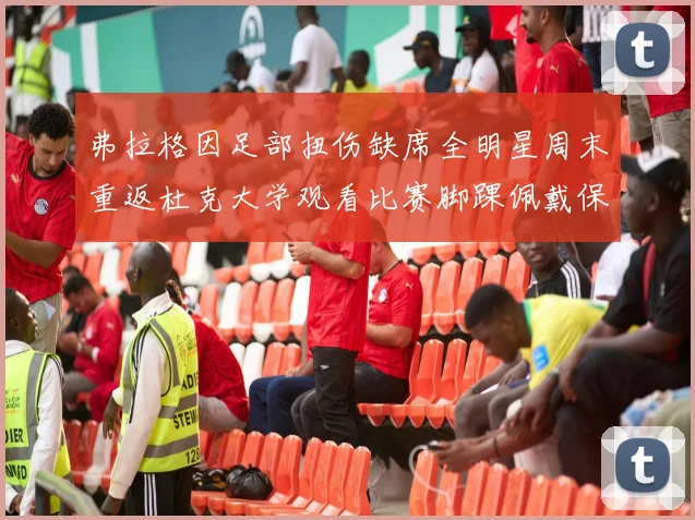 弗拉格因足部扭伤缺席全明星周末重返杜克大学观看比赛脚踝佩戴保护靴