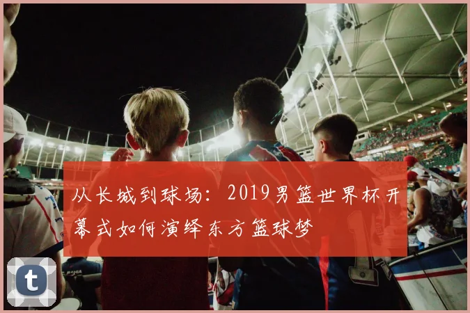 从长城到球场：2019男篮世界杯开幕式如何演绎东方篮球梦