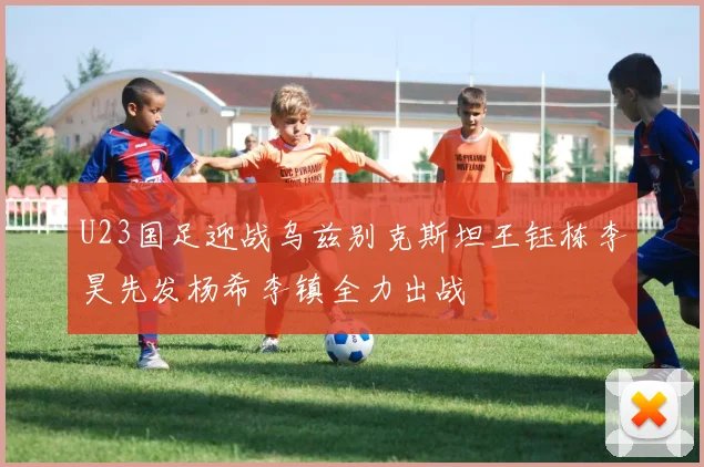 U23国足迎战乌兹别克斯坦王钰栋李昊先发杨希李镇全力出战